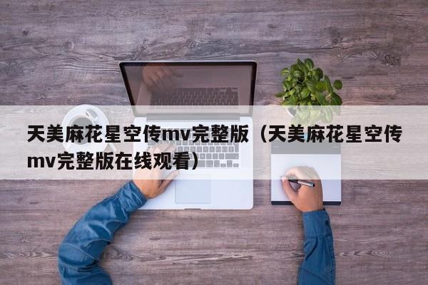 天美麻花星空传mv完整版（天美麻花星空传mv完整版在线观看）