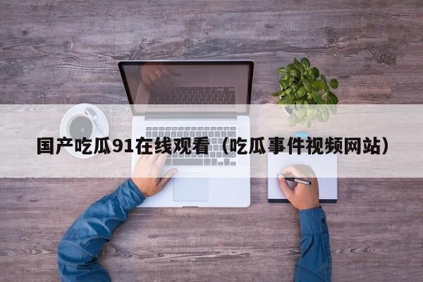 国产吃瓜91在线观看（吃瓜事件视频网站）