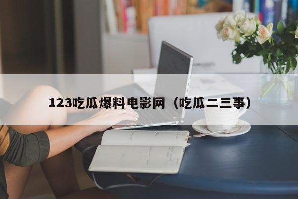 123吃瓜爆料电影网（吃瓜二三事）