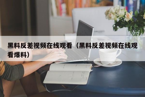 黑料反差视频在线观看（黑料反差视频在线观看爆料）