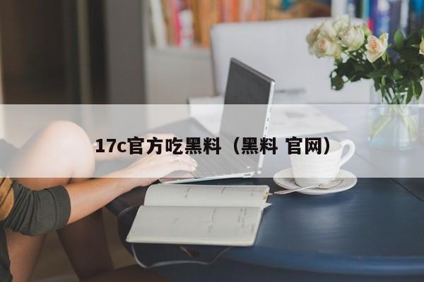 17c官方吃黑料（黑料 官网）
