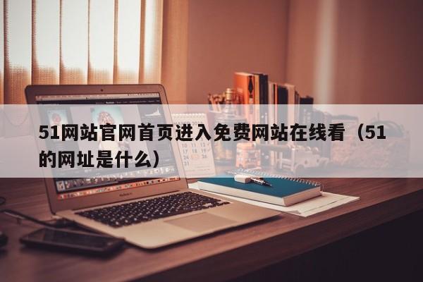 51网站官网首页进入免费网站在线看（51的网址是什么）