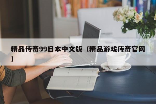精品传奇99日本中文版（精品游戏传奇官网）