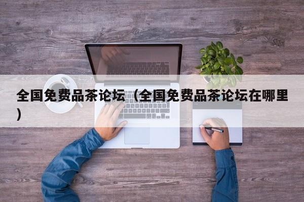 全国免费品茶论坛（全国免费品茶论坛在哪里）